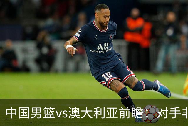 中国男篮vs澳大利亚前瞻：对手非最强阵，男篮磨合阵容是首要目标
